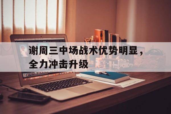谢周三中场战术优势明显，全力冲击升级的简单介绍